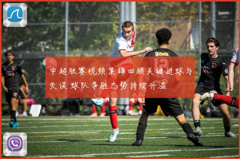中超联赛视频集锦回顾关键进球与失误 球队争胜态势持续升温