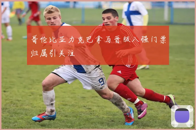 哥伦比亚力克巴拿马晋级八强门票归属引关注