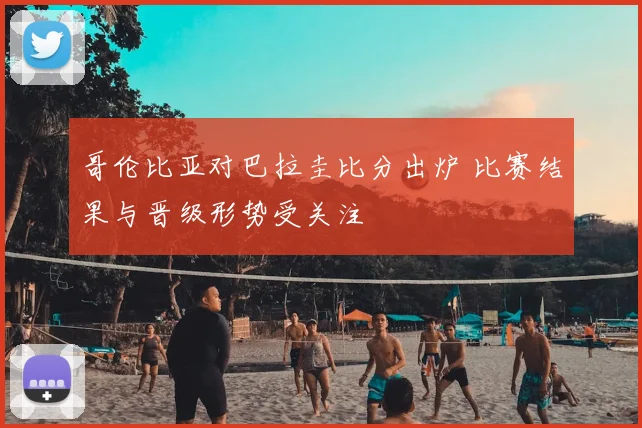哥伦比亚对巴拉圭比分出炉 比赛结果与晋级形势受关注