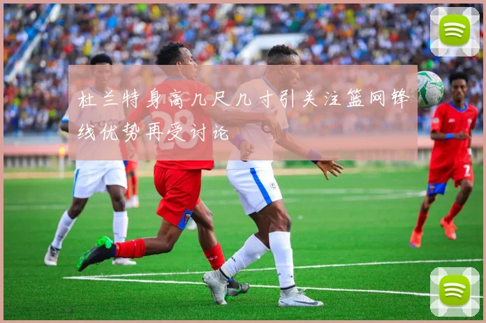 杜兰特身高几尺几寸引关注篮网锋线优势再受讨论