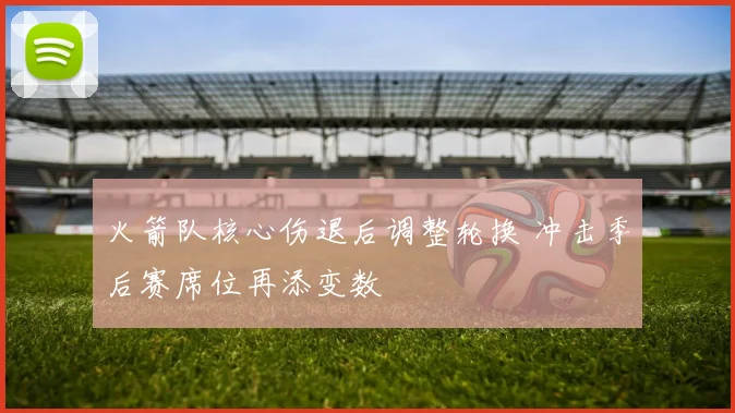 火箭队核心伤退后调整轮换 冲击季后赛席位再添变数