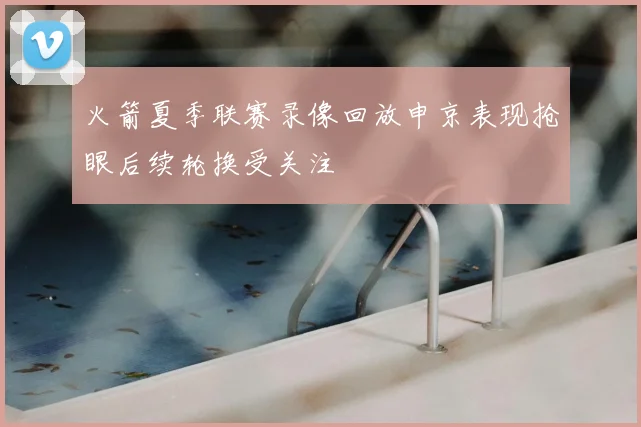 火箭夏季联赛录像回放申京表现抢眼后续轮换受关注