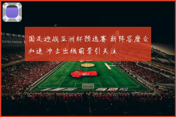 国足迎战亚洲杯预选赛 新阵容磨合加速 冲击出线前景引关注