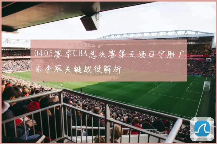 0405赛季CBA总决赛第五场辽宁胜广东夺冠关键战役解析