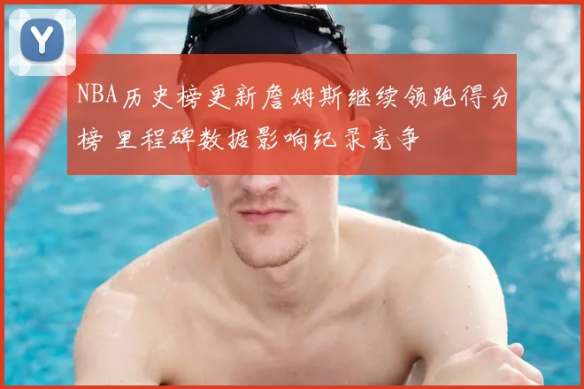 NBA历史榜更新詹姆斯继续领跑得分榜 里程碑数据影响纪录竞争