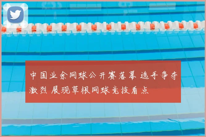 中国业余网球公开赛落幕 选手争夺激烈 展现草根网球竞技看点