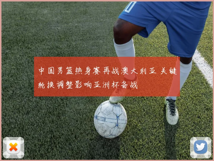 中国男篮热身赛再战澳大利亚 关键轮换调整影响亚洲杯备战