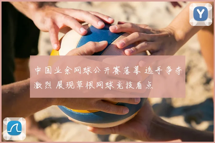 中国业余网球公开赛落幕 选手争夺激烈 展现草根网球竞技看点