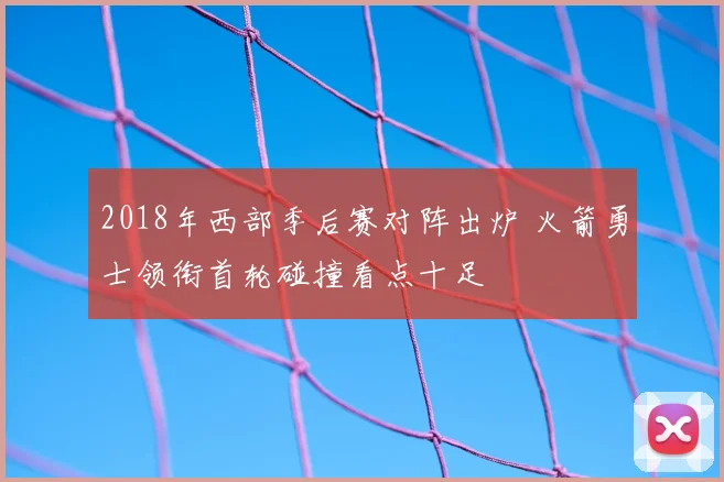 2018年西部季后赛对阵出炉 火箭勇士领衔首轮碰撞看点十足