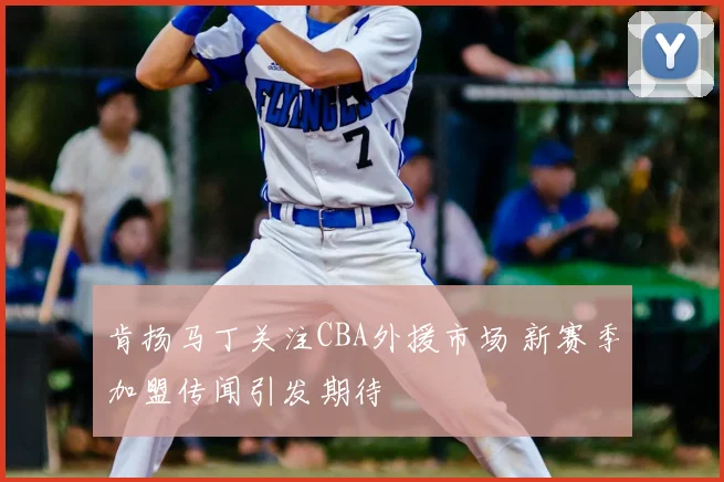 肯扬马丁关注CBA外援市场 新赛季加盟传闻引发期待
