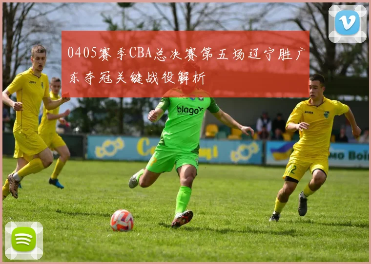 0405赛季CBA总决赛第五场辽宁胜广东夺冠关键战役解析