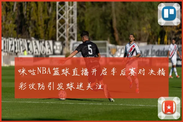 咪咕NBA篮球直播开启季后赛对决精彩攻防引发球迷关注