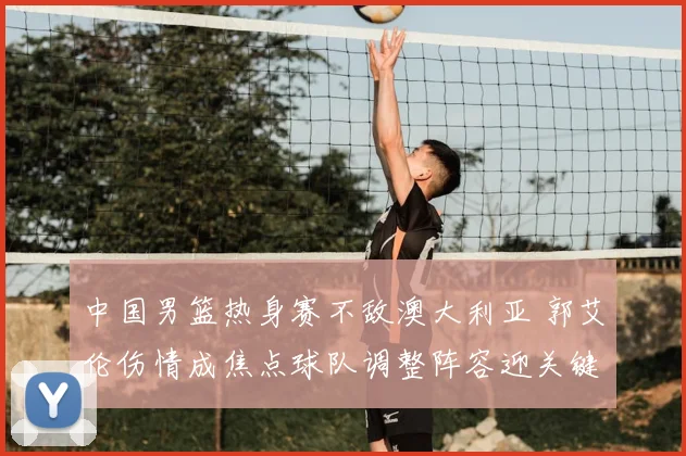 中国男篮热身赛不敌澳大利亚 郭艾伦伤情成焦点球队调整阵容迎关键考验