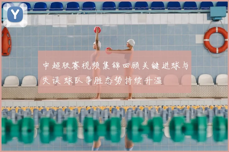 中超联赛视频集锦回顾关键进球与失误 球队争胜态势持续升温