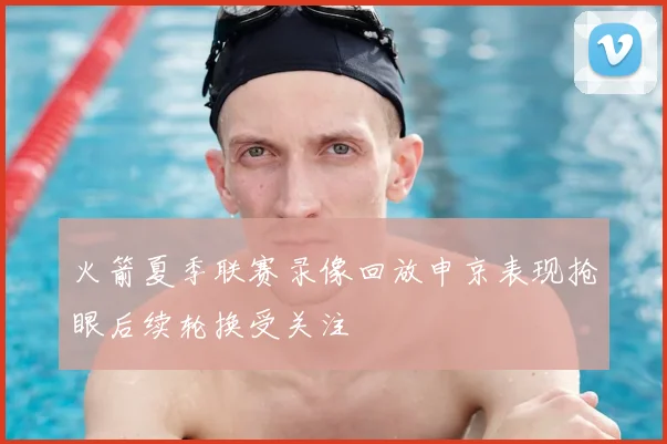 火箭夏季联赛录像回放申京表现抢眼后续轮换受关注