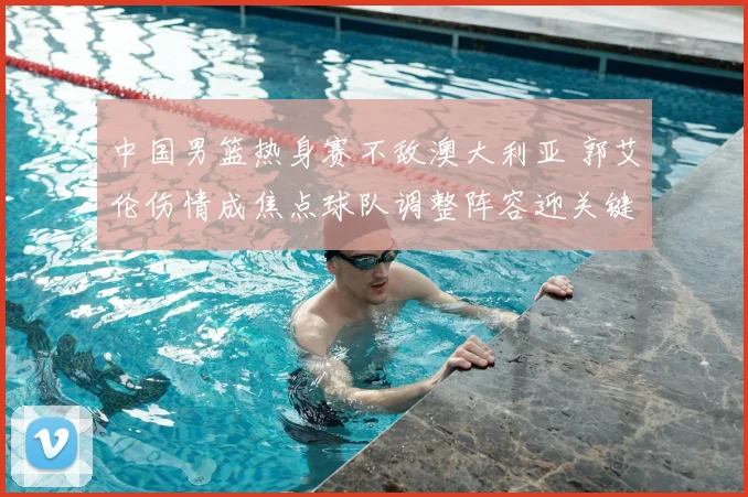 中国男篮热身赛不敌澳大利亚 郭艾伦伤情成焦点球队调整阵容迎关键考验