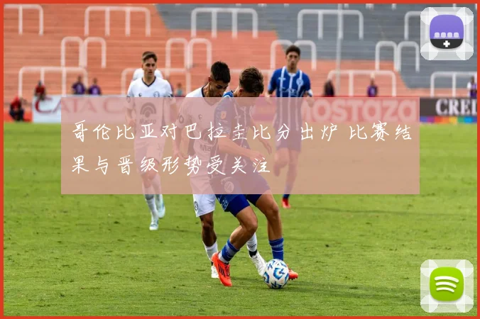 哥伦比亚对巴拉圭比分出炉 比赛结果与晋级形势受关注