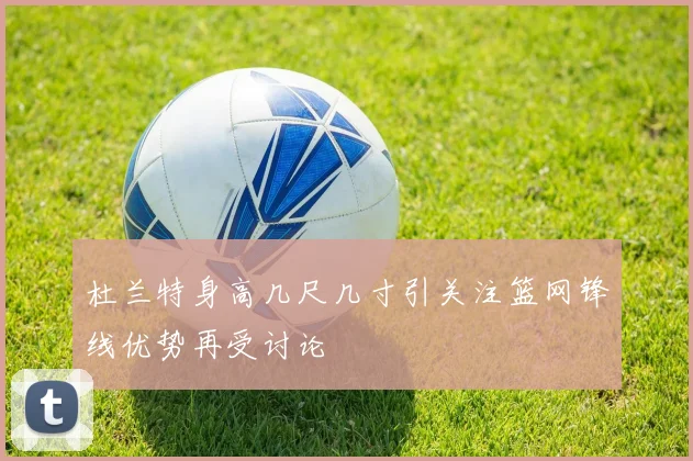杜兰特身高几尺几寸引关注篮网锋线优势再受讨论