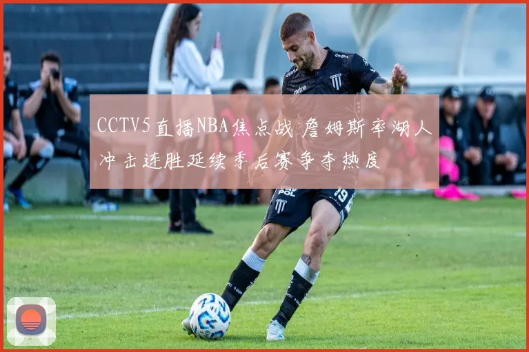 CCTV5直播NBA焦点战 詹姆斯率湖人冲击连胜延续季后赛争夺热度