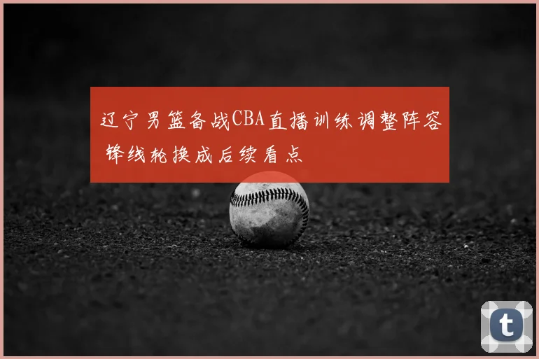 辽宁男篮备战CBA直播训练调整阵容 锋线轮换成后续看点